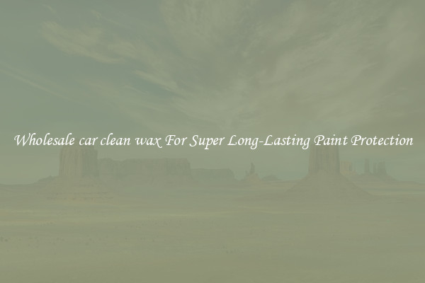 Wholesale car clean wax For Super Long-Lasting Paint Protection