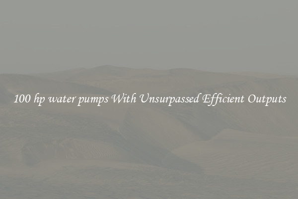 100 hp water pumps With Unsurpassed Efficient Outputs